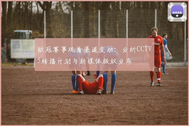 欧冠赛事观看渠道变动:分析CCTV5转播计划与新媒体版权分布