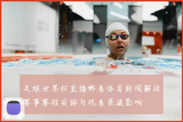 足球世界杯直播哪看体育新闻解读赛事赛程安排与观看渠道影响