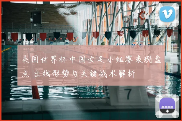 美国世界杯中国女足小组赛表现盘点 出线形势与关键战术解析
