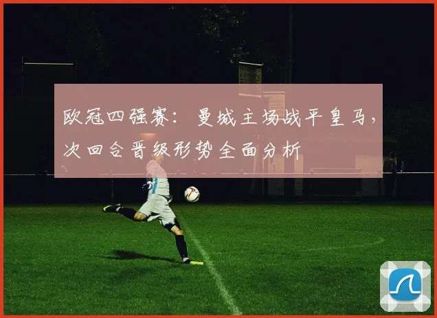 欧冠四强赛：曼城主场战平皇马，次回合晋级形势全面分析