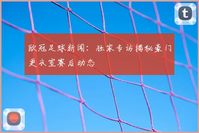 欧冠足球新闻：独家专访揭秘豪门更衣室赛后动态