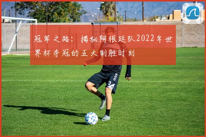 冠军之路：揭秘阿根廷队2022年世界杯夺冠的五大制胜时刻