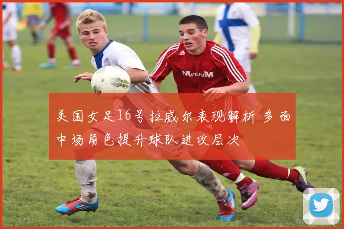 美国女足16号拉威尔表现解析 多面中场角色提升球队进攻层次