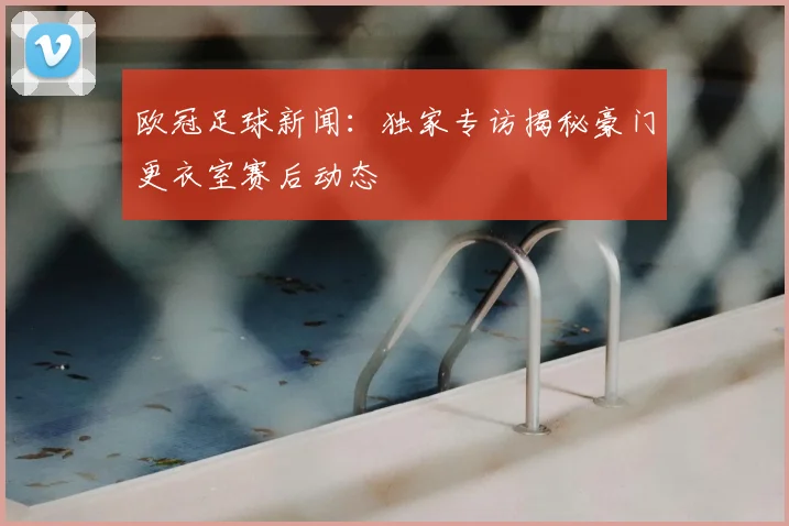 欧冠足球新闻：独家专访揭秘豪门更衣室赛后动态